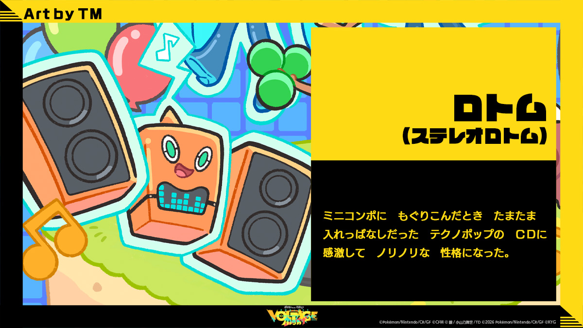 ロトム(ステレオロトム): ミニコンポにもぐりこんだときたまたま入れっぱなしだったテクノポップのCDに感激してノリノリな性格になった。